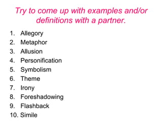 Try to come up with examples and/or
definitions with a partner.
1. Allegory
2. Metaphor
3. Allusion
4. Personification
5. Symbolism
6. Theme
7. Irony
8. Foreshadowing
9. Flashback
10. Simile
 
