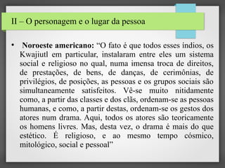 II – O personagem e o lugar da pessoa
●

Noroeste americano: “O fato é que todos esses índios, os
Kwajiutl em particular, instalaram entre eles um sistema
social e religioso no qual, numa imensa troca de direitos,
de prestações, de bens, de danças, de cerimônias, de
privilégios, de posições, as pessoas e os grupos sociais são
simultaneamente satisfeitos. Vê-se muito nitidamente
como, a partir das classes e dos clãs, ordenam-se as pessoas
humanas, e como, a partir destas, ordenam-se os gestos dos
atores num drama. Aqui, todos os atores são teoricamente
os homens livres. Mas, desta vez, o drama é mais do que
estético. É religioso, e ao mesmo tempo cósmico,
mitológico, social e pessoal”

 