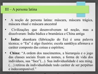 III – A persona latina
●

●

●

●

A noção de persona latina: máscara, máscara trágica,
máscara ritual e máscara ancestral
Civilizações que desenvolveram tal noção, mas a
dissolveram: Índia búdica e bramânica e China antiga
Índia: ahamkara (fabricação do Eu) é uma palavra
técnica; o “Eu” é algo ilusório; escola samkhya afirmava o
caráter composto das coisas e espíritos;
China: “A ordem dos nascimentos, a hierarquia e o jogo
das classes sociais fixam os nomes, a forma de vida dos
indivíduos, sua “face”(...). Sua individualidade é seu ming.
(…) retirou da individualidade todo caráter de ser perpétuo
e indecomponível.”

 