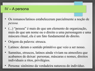 IV – A persona
• Os romanos/latinos estabeleceram parcialmente a noção de
pessoa.
• (...) “pessoa” é mais do que um elemento de organização,
mais do que um nome ou o direito a uma personagem e uma
máscara ritual, ela é um fato fundamental do direito.
• Origem da palavra: etrusca.
• Latinos: deram o sentido primitivo que veio a ser nosso.
• Samnitas, etruscos, latinos ainda viviam na atmosfera que
acabamos de deixar: personae, máscaras e nomes, direitos
individuais a ritos, privilégios.
• Persona: sinônimo da verdadeira natureza do indivíduo.

 