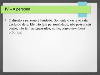 IV – A persona
• O direito a persona é fundado. Somente o escravo está
excluído dele. Ele não tem personalidade, não possui seu
corpo, não tem antepassados, nome, cognomen, bens
próprios.

 