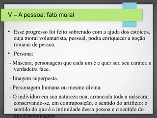 V – A pessoa: fato moral
• Esse progresso foi feito sobretudo com a ajuda dos estóicos,
cuja moral voluntarista, pessoal, podia enriquecer a noção
romana de pessoa.
• Persona:
- Máscara, personagem que cada um é e quer ser, seu caráter, a
verdadeira face.
- Imagem superposta.
- Personagem humana ou mesmo divina.
- O indivíduo em sua natureza nua, arrancada toda a máscara,
conservando-se, em contraposição, o sentido do artifício: o
sentido do que é a intimidade dessa pessoa e o sentido do
que é personagem.

 