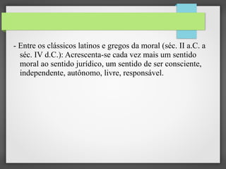 - Entre os clássicos latinos e gregos da moral (séc. II a.C. a
séc. IV d.C.): Acrescenta-se cada vez mais um sentido
moral ao sentido jurídico, um sentido de ser consciente,
independente, autônomo, livre, responsável.

 