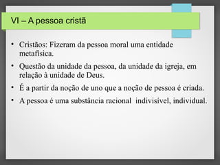 VI – A pessoa cristã
• Cristãos: Fizeram da pessoa moral uma entidade
metafísica.
• Questão da unidade da pessoa, da unidade da igreja, em
relação à unidade de Deus.
• É a partir da noção de uno que a noção de pessoa é criada.
• A pessoa é uma substância racional indivisível, individual.

 