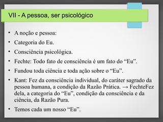 VII - A pessoa, ser psicológico
• A noção e pessoa:
• Categoria do Eu.
• Consciência psicológica.
• Fechte: Todo fato de consciência é um fato do “Eu”.
• Fundou toda ciência e toda ação sobre o “Eu”.
• Kant: Fez da consciência individual, do caráter sagrado da
pessoa humana, a condição da Razão Prática. → FechteFez
dela, a categoria do “Eu”, condição da consciência e da
ciência, da Razão Pura.
• Temos cada um nosso “Eu”.

 