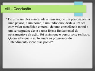 VIII - Conclusão
“ De uma simples mascarada à máscara; de um personagem a
uma pessoa, a um nome, a um indivíduo; deste a um ser
com valor metafísico e moral; de uma consciência moral a
um ser sagrado; deste a uma forma fundamental do
pensamento e da ação; foi assim que o percurso se realizou.
Quem sabe quais serão ainda os progressos do
Entendimento sobre esse ponto?”

 