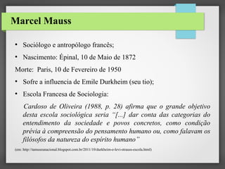 Marcel Mauss
●

Sociólogo e antropólogo francês;

●

Nascimento: Épinal, 10 de Maio de 1872

Morte: Paris, 10 de Fevereiro de 1950
●

Sofre a influencia de Emile Durkheim (seu tio);

●

Escola Francesa de Sociologia:
Cardoso de Oliveira (1988, p. 28) afirma que o grande objetivo
desta escola sociológica seria “[...] dar conta das categorias do
entendimento da sociedade e povos concretos, como condição
prévia à compreensão do pensamento humano ou, como falavam os
filósofos da natureza do espírito humano”

(em: http://tamuseunacional.blogspot.com.br/2011/10/durkheim-e-levi-strauss-escola.html)

 