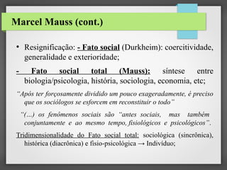 Marcel Mauss (cont.)
●

-

Resignificação: - Fato social (Durkheim): coercitividade,
generalidade e exterioridade;
Fato social total (Mauss):
síntese entre
biologia/psicologia, história, sociologia, economia, etc;

“Após ter forçosamente dividido um pouco exageradamente, é preciso
que os sociólogos se esforcem em reconstituir o todo”
“(…) os fenômenos sociais são “antes sociais, mas também
conjuntamente e ao mesmo tempo, fisiológicos e psicológicos”.
Tridimensionalidade do Fato social total: sociológica (sincrônica),
histórica (diacrônica) e fisio-psicológica → Indivíduo;

 