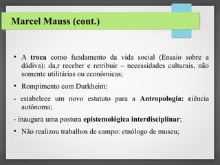 Marcel Mauss (cont.)

●

●

A troca como fundamento da vida social (Ensaio sobre a
dádiva): da,r receber e retribuir – necessidades culturais, não
somente utilitárias ou econômicas;
Rompimento com Durkheim:

- estabelece um novo estatuto para a Antropologia: ciência
autônoma;
- inaugura uma postura epistemológica interdisciplinar;
●

Não realizou trabalhos de campo: etnólogo de museu;

 