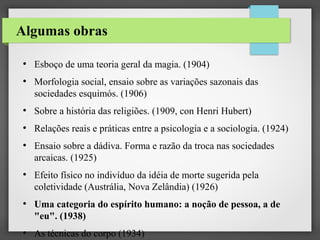 Algumas obras
●

●

Esboço de uma teoria geral da magia. (1904)
Morfologia social, ensaio sobre as variações sazonais das
sociedades esquimós. (1906)

●

Sobre a história das religiões. (1909, con Henri Hubert)

●

Relações reais e práticas entre a psicologia e a sociologia. (1924)

●

●

●

●

Ensaio sobre a dádiva. Forma e razão da troca nas sociedades
arcaicas. (1925)
Efeito físico no indivíduo da idéia de morte sugerida pela
coletividade (Austrália, Nova Zelândia) (1926)
Uma categoria do espírito humano: a noção de pessoa, a de
"eu". (1938)
As técnicas do corpo (1934)

 