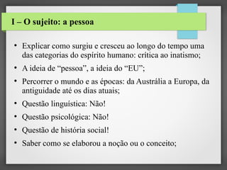 I – O sujeito: a pessoa
●

●

●

Explicar como surgiu e cresceu ao longo do tempo uma
das categorias do espírito humano: crítica ao inatismo;
A ideia de “pessoa”, a ideia do “EU”;
Percorrer o mundo e as épocas: da Austrália a Europa, da
antiguidade até os dias atuais;

●

Questão linguística: Não!

●

Questão psicológica: Não!

●

Questão de história social!

●

Saber como se elaborou a noção ou o conceito;

 