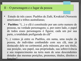 II – O personagem e o lugar da pessoa
●

●

Estudo de três casos: Pueblos de Zuñi, Kwakiutl (Noroeste
americano) e tribos australianas;
Pueblos: “(...) o clã é constituído por um certo numero de
pessoas, na verdade personagens; e, por outro lado, o papel
de todos esses personagens é figurar, cada um por sua
parte, a totalidade prefigurada do clã”
“(...) vemos já entre os Pueblos, em suma, uma noção da
pessoa, do indivíduo confundido com seu clã, mas já
destacado dele no cerimonial, pela máscara, por seu título,
sua posição, seu papel, sua propriedade, sua sobrevivência
e seu reaparecimento na terra num de seus descendentes
dotados das mesmas posições, prenomes, títulos, direitos e
funções”.

 