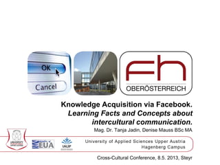 Knowledge Acquisition via Facebook.
Learning Facts and Concepts about
intercultural communication.
Mag. Dr. Tanja Jadin, Denise Mauss BSc MA
Cross-Cultural Conference, 8.5. 2013, Steyr
 