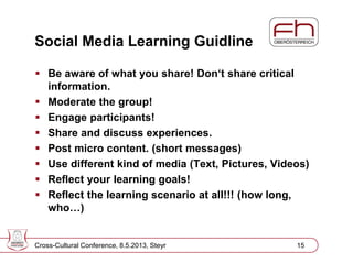 Page 16
Social Media Learning Guidline
 Be aware of what you share! Don‘t share critical
information.
 Moderate the group!
 Engage participants!
 Share and discuss experiences.
 Post micro content. (short messages)
 Use different kind of media (Text, Pictures, Videos)
 Reflect your learning goals!
 Reflect the learning scenario at all!!! (how long,
who…)
Cross-Cultural Conference, 8.5.2013, Steyr 15
 