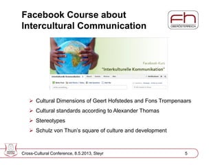 Page 5
Facebook Course about
Intercultural Communication
Cross-Cultural Conference, 8.5.2013, Steyr 5
 Cultural Dimensions of Geert Hofstedes and Fons Trompenaars
 Cultural standards according to Alexander Thomas
 Stereotypes
 Schulz von Thun’s square of culture and development
 