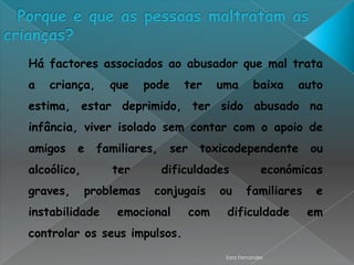 Há factores associados ao abusador que mal trata
a   criança,     que     pode     ter       uma        baixa    auto
estima, estar deprimido, ter sido abusado na
infância, viver isolado sem contar com o apoio de
amigos    e    familiares,      ser    toxicodependente           ou
alcoólico,       ter         dificuldades                 económicas
graves,      problemas    conjugais         ou      familiares    e
instabilidade     emocional           com    dificuldade         em
controlar os seus impulsos.
                                             Sara Fernandes
 