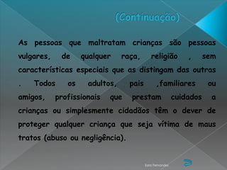 As pessoas que maltratam crianças são pessoas
vulgares,    de     qualquer    raça,       religião          ,      sem
características especiais que as distingam das outras
.   Todos      os    adultos,     pais         ,familiares            ou
amigos,     profissionais   que   prestam                 cuidados     a
crianças ou simplesmente cidadãos têm o dever de
proteger qualquer criança que seja vítima de maus
tratos (abuso ou negligência).


                                         Sara Fernandes
 