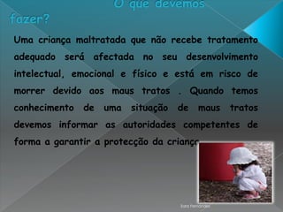 Uma criança maltratada que não recebe tratamento
adequado será afectada no seu desenvolvimento
intelectual, emocional e físico e está em risco de
morrer devido aos maus tratos . Quando temos
conhecimento   de   uma   situação   de      maus     tratos
devemos informar as autoridades competentes de
forma a garantir a protecção da criança.




                                     Sara Fernandes
 