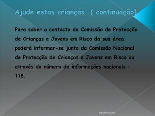 Para saber o contacto da Comissão de Protecção
de Crianças e Jovens em Risco da sua área
poderá informar-se junto da Comissão Nacional
de Protecção de Crianças e Jovens em Risco ou
através do número de informações nacionais -
118.




                                Sara Fernandes
 