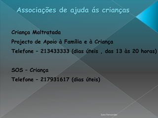 Associações de ajuda ás crianças


Criança Maltratada
Projecto de Apoio à Família e à Criança
Telefone – 213433333 (dias úteis , das 13 às 20 horas)


SOS – Criança
Telefone – 217931617 (dias úteis)




                                    Sara Fernandes
 