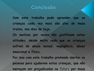 Com este trabalho pude aprender que as
crianças cada vez mais são alvo de maus
tratos, nos dias de hoje.
Os motivos por vezes não justificam estas
atitudes, desde muito cedo que as crianças
sofrem de abuso sexual, negligência, abuso
emocional e físico.
Por isso com este trabalho pretendo alertar as
pessoas para ajudarem estas crianças, que não
mereçam ser prejudicadas no futuro por maus
                            Sara Fernandes
 