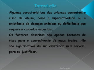 Introdução
Algumas características das crianças aumentam o
risco de abuso, como a hiperactividade ou a
existência de doenças crónicas ou deficiência que
requerem cuidados especiais.
Os factores descritos são apenas factores de
risco para o aparecimento de maus tratos, não
são significativos da sua existência nem servem,
para os justificar.




                                Sara Fernandes
 