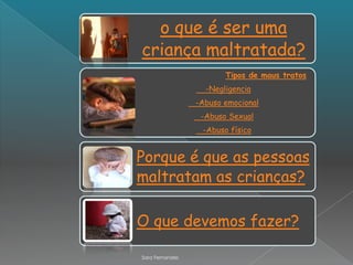 o que é ser uma
criança maltratada?
                        Tipos de maus tratos
                   -Negligencia
                 -Abuso emocional
                  -Abuso Sexual
                  -Abuso físico


Porque é que as pessoas
maltratam as crianças?

O que devemos fazer?

Sara Fernandes
 