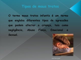 Tipos de maus tratos

O termo maus tratos infantis é um termo
que engloba diferentes tipos de agressões
que podem afectar a criança, tais como
negligência,   Abuso   Físico,   Emocional        e
Sexual.




                                 Sara Fernandes
 