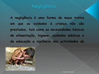 Negligência

A negligência é uma forma de maus tratos
em   que   os   cuidados   à   criança      não     são
prestados, tais como as necessidades básicas
de alimentação, higiene, cuidados médicos e
de educação e vigilância das actividades da
criança.




                                   Sara Fernandes
 