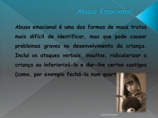 Abuso emocional é uma das formas de maus tratos
mais difícil de identificar, mas que pode causar
problemas graves no desenvolvimento da criança.
Inclui os ataques verbais, insultos, ridicularizar a
criança ou inferiorizá-la e dar-lhe certos castigos
(como, por exemplo fechá-la num quarto escuro).




                                 Sara Fernandes
 