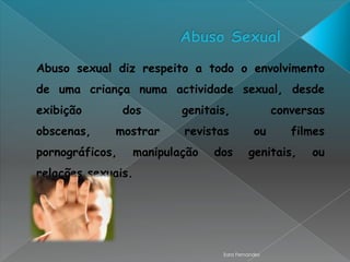 Abuso sexual diz respeito a todo o envolvimento
de uma criança numa actividade sexual, desde
exibição         dos      genitais,               conversas
obscenas,    mostrar      revistas          ou       filmes
pornográficos,    manipulação   dos       genitais,     ou
relações sexuais.




                                 Sara Fernandes
 