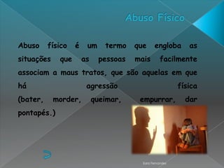 Abuso     físico   é    um     termo   que      engloba      as
situações    que       as    pessoas   mais        facilmente
associam a maus tratos, que são aquelas em que
há                      agressão                          física
(bater,     morder,         queimar,    empurrar,           dar
pontapés.)




                                         Sara Fernandes
 