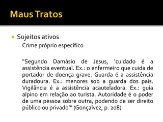  Sujeitos ativos
Crime próprio específico
“Segundo Damásio de Jesus, ‘cuidado é a
assistência eventual. Ex.: o enfermeiro que cuida de
portador de doença grave. Guarda é a assistência
duradoura. Ex.: menores sob a guarda dos pais.
Vigilância é a assistência acauteladora. Ex.: guia
alpino em relação ao turista. Autoridade é o poder
de uma pessoa sobre outra, podendo de ser direito
público ou privado’” (Gonçalvez, p. 208)
 