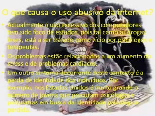 O que causa o uso abusivo da internet?Actualmente o uso excessivo dos computadores tem sido foco de estudos, pois tal como as drogas leves, está a sertratado como vício por psicólogos e terapeutas.Os problemas estão relacionados a um aumento do stress e de problemas cardíacos.Um outro sintoma decorrente deste contexto é a perda de identidade dos indivíduos. Por exemplo, nos Estados Unidos é muito grande o número de jovens que procuram psicólogos e psiquiatras em busca da identidade psicológica perdida.