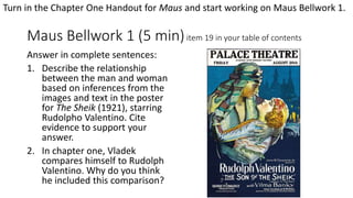 Maus Bellwork 1 (5 min)item 19 in your table of contents
Answer in complete sentences:
1. Describe the relationship
between the man and woman
based on inferences from the
images and text in the poster
for The Sheik (1921), starring
Rudolpho Valentino. Cite
evidence to support your
answer.
2. In chapter one, Vladek
compares himself to Rudolph
Valentino. Why do you think
he included this comparison?
Turn in the Chapter One Handout for Maus and start working on Maus Bellwork 1.
 