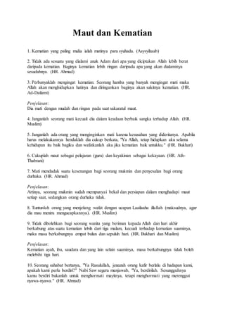 Maut dan Kematian
1. Kematian yang paling mulia ialah matinya para syuhada. (Asysyihaab)
2. Tidak ada sesuatu yang dialami anak Adam dari apa yang diciptakan Allah lebih berat
daripada kematian. Baginya kematian lebih ringan daripada apa yang akan dialaminya
sesudahnya. (HR. Ahmad)
3. Perbanyaklah mengingat kematian. Seorang hamba yang banyak mengingat mati maka
Allah akan menghidupkan hatinya dan diringankan baginya akan sakitnya kematian. (HR.
Ad-Dailami)
Penjelasan:
Dia mati dengan mudah dan ringan pada saat sakaratul maut.
4. Janganlah seorang mati kecuali dia dalam keadaan berbaik sangka terhadap Allah. (HR.
Muslim)
5. Janganlah ada orang yang menginginkan mati karena kesusahan yang dideritanya. Apabila
harus melakukannya hendaklah dia cukup berkata, "Ya Allah, tetap hidupkan aku selama
kehidupan itu baik bagiku dan wafatkanlah aku jika kematian baik untukku." (HR. Bukhari)
6. Cukuplah maut sebagai pelajaran (guru) dan keyakinan sebagai kekayaan. (HR. Ath-
Thabrani)
7. Mati mendadak suatu kesenangan bagi seorang mukmin dan penyesalan bagi orang
durhaka. (HR. Ahmad)
Penjelasan:
Artinya, seorang mukmin sudah mempunyai bekal dan persiapan dalam menghadapi maut
setiap saat, sedangkan orang durhaka tidak.
8. Tuntunlah orang yang menjelang wafat dengan ucapan Laailaaha illallah (maksudnya, agar
dia mau meniru mengucapkannya). (HR. Muslim)
9. Tidak dibolehkan bagi seorang wanita yang beriman kepada Allah dan hari akhir
berkabung atas suatu kematian lebih dari tiga malam, kecuali terhadap kematian suaminya,
maka masa berkabungnya empat bulan dan sepuluh hari. (HR. Bukhari dan Muslim)
Penjelasan:
Kematian ayah, ibu, saudara dan yang lain selain suaminya, masa berkabungnya tidak boleh
melebihi tiga hari.
10. Seorang sahabat bertanya, "Ya Rasulullah, jenazah orang kafir berlalu di hadapan kami,
apakah kami perlu berdiri?" Nabi Saw segera menjawab, "Ya, berdirilah. Sesungguhnya
kamu berdiri bukanlah untuk menghormati mayitnya, tetapi menghormati yang merenggut
nyawa-nyawa." (HR. Ahmad)
 