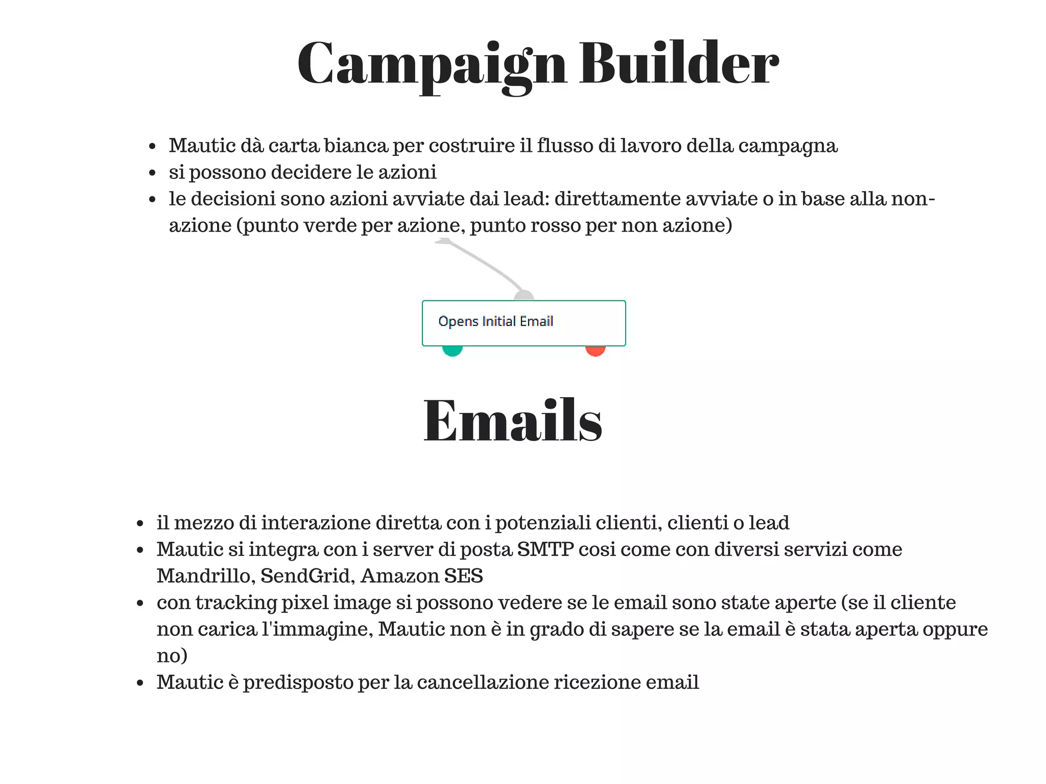 Campaign Builder
Mautic dà carta bianca per costruire il flusso di lavoro della campagna
si possono decidere le azioni
le decisioni sono azioni avviate dai lead: direttamente avviate o in base alla non-
azione (punto verde per azione, punto rosso per non azione)
Emails
il mezzo di interazione diretta con i potenziali clienti, clienti o lead
Mautic si integra con i server di posta SMTP cosi come con diversi servizi come
Mandrillo, SendGrid, Amazon SES
con tracking pixel image si possono vedere se le email sono state aperte (se il cliente
non carica l'immagine, Mautic non è in grado di sapere se la email è stata aperta oppure
no)
Mautic è predisposto per la cancellazione ricezione email
 