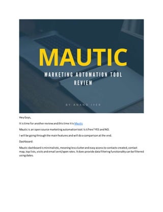 HeyGuys,
It istime for anotherreviewandthistime itis Mautic
Mautic is an opensource marketingautomationtool.Isitfree?YES andNO.
I will be goingthroughthe mainfeaturesandwill doacomparisonat the end.
Dashboard:
Mautic dashboardisminimalistic,meaninglessclutterandeasyaccessto contacts created,contact
map,top lists,visitsandemail sent/openrates.Itdoesprovide datafilteringfunctionalitycanbe filtered
usingdates.
 