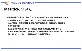 Mauticについて
急成長を遂げる唯一のオープンソースのマーケティングオートメーション。
● SaaS版とオープンソースライセンスの2種類の提供形態
● SaaS版は、管理顧客数 5,000名までの無料版と有料のPro版の2つ
● 52ヶ国語対応
● 口コミで導入実績10万社、毎日250社が新規に使い始めている
● SalesforceやGmail、Twitterなどお馴染みのサービスやソフトウェアと連携
● 強力なコミュニティ → 機能追加やバグ修正が早い
HandsOn
 