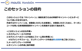 このセッションの目的
このセッションでは「キャンペーン」機能を使うための準備やキャンペーンビルダーに
ついて使い方を学びます。
作成するキャンペーンは、仮登録いただいたお客様に、本登録いただくために、クーポン
コードを用いる新規顧客獲得キャンペーンを実施する流れで進めます。
<このセッションの主な作業>
1.カスタムフィールドの作成
2.セグメントへのフィルタ追加とフォーム等の準備(★)
★セグメントやフォーム、ランディングページ作成は第1回資料をご覧ください。
3.メールテンプレートの作成
4.キャンペーンの作成と動作確認
HandsOn
 