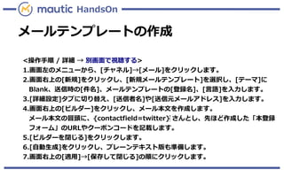 メールテンプレートの作成
HandsOn
<操作手順 / 詳細 → 別画面で視聴する>
1.画面左のメニューから、[チャネル]→[メール]をクリックします。
2.画面右上の[新規]をクリックし、[新規メールテンプレート]を選択し、[テーマ]に
Blank、送信時の[件名]、メールテンプレートの[登録名]、[言語]を入力します。
3.[詳細設定]タブに切り替え、[送信者名]や[送信元メールアドレス]を入力します。
4.画面右上の[ビルダー]をクリックし、メール本文を作成します。
メール本文の冒頭に、{contactfield=twitter}‍ さんとし、先ほど作成した「本登録
フォーム」のURLやクーポンコードを記載します。
5.[ビルダーを閉じる]をクリックします。
6.[自動生成]をクリックし、プレーンテキスト版も準備します。
7.画面右上の[適用]→[保存して閉じる]の順にクリックします。
 