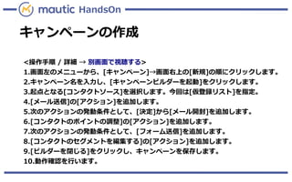 キャンペーンの作成
HandsOn
<操作手順 / 詳細 → 別画面で視聴する>
1.画面左のメニューから、[キャンペーン]→画面右上の[新規]の順にクリックします。
2.キャンペーン名を入力し、[キャンペーンビルダーを起動]をクリックします。
3.起点となる[コンタクトソース]を選択します。今回は[仮登録リスト]を指定。
4.[メール送信]の[アクション]を追加します。
5.次のアクションの発動条件として、[決定]から[メール開封]を追加します。
6.[コンタクトのポイントの調整]の[アクション]を追加します。
7.次のアクションの発動条件として、[フォーム送信]を追加します。
8.[コンタクトのセグメントを編集する]の[アクション]を追加します。
9.[ビルダーを閉じる]をクリックし、キャンペーンを保存します。
10.動作確認を行います。
 