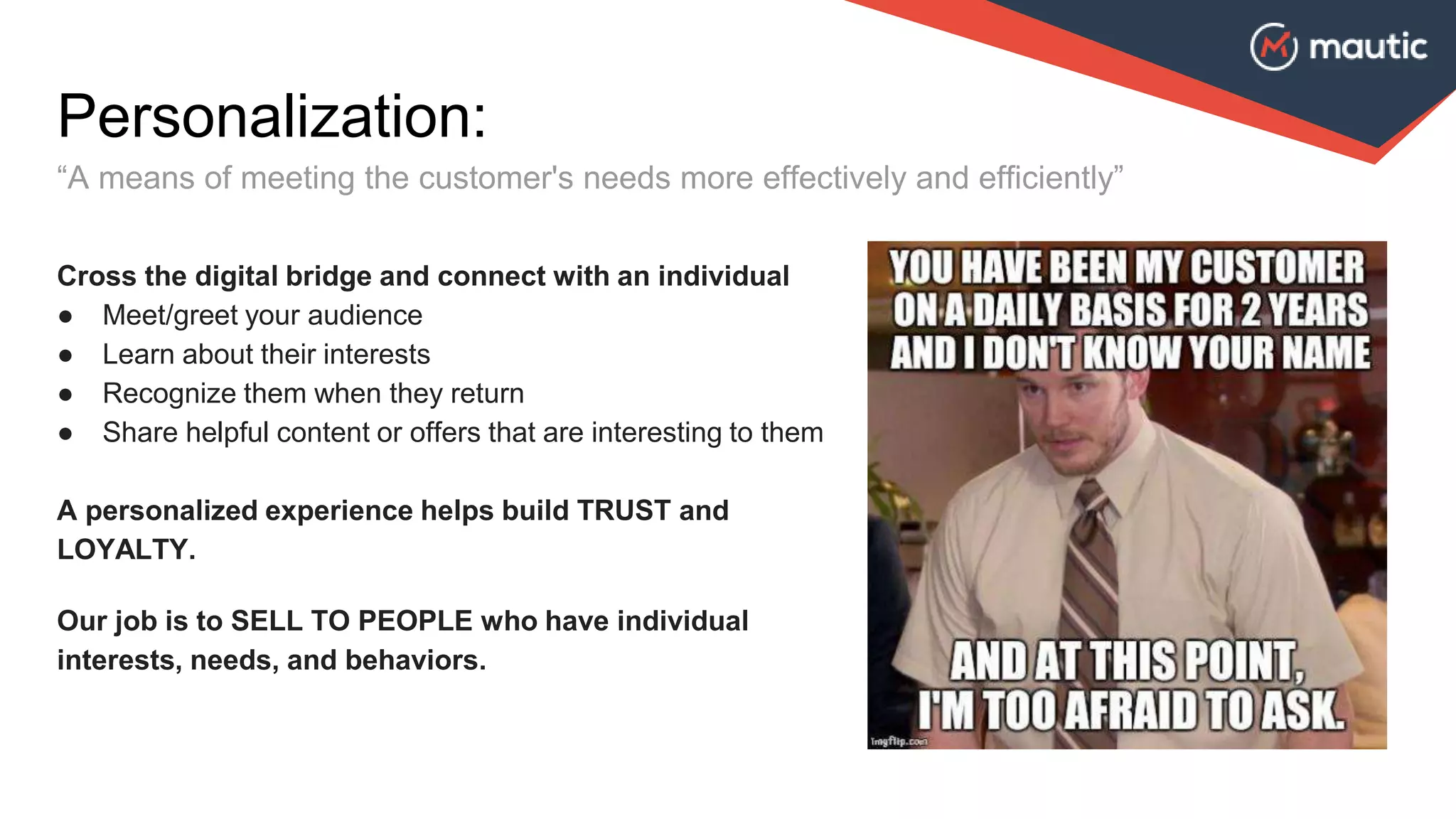 Personalization:
“A means of meeting the customer's needs more effectively and efficiently”
Cross the digital bridge and connect with an individual
● Meet/greet your audience
● Learn about their interests
● Recognize them when they return
● Share helpful content or offers that are interesting to them
A personalized experience helps build TRUST and
LOYALTY.
Our job is to SELL TO PEOPLE who have individual
interests, needs, and behaviors.
 