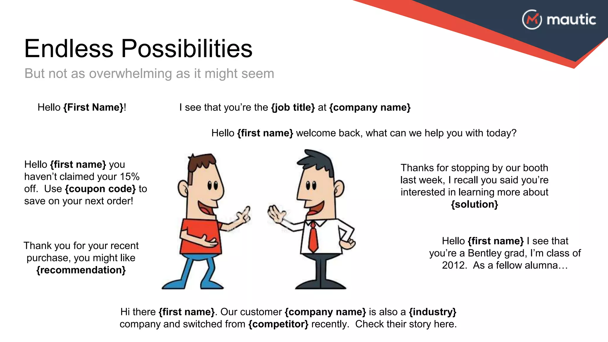 Endless Possibilities
But not as overwhelming as it might seem
I see that you’re the {job title} at {company name}Hello {First Name}!
Thank you for your recent
purchase, you might like
{recommendation}
Hello {first name} welcome back, what can we help you with today?
Thanks for stopping by our booth
last week, I recall you said you’re
interested in learning more about
{solution}
Hello {first name} I see that
you’re a Bentley grad, I’m class of
2012. As a fellow alumna…
Hello {first name} you
haven’t claimed your 15%
off. Use {coupon code} to
save on your next order!
Hi there {first name}. Our customer {company name} is also a {industry}
company and switched from {competitor} recently. Check their story here.
 