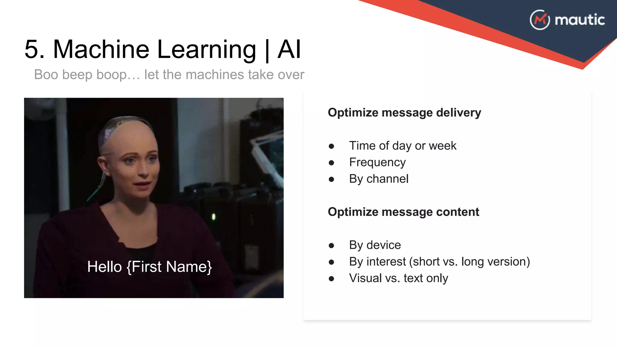 Optimize message delivery
● Time of day or week
● Frequency
● By channel
Optimize message content
● By device
● By interest (short vs. long version)
● Visual vs. text only
5. Machine Learning | AI
Boo beep boop… let the machines take over
Hello {First Name}
 
