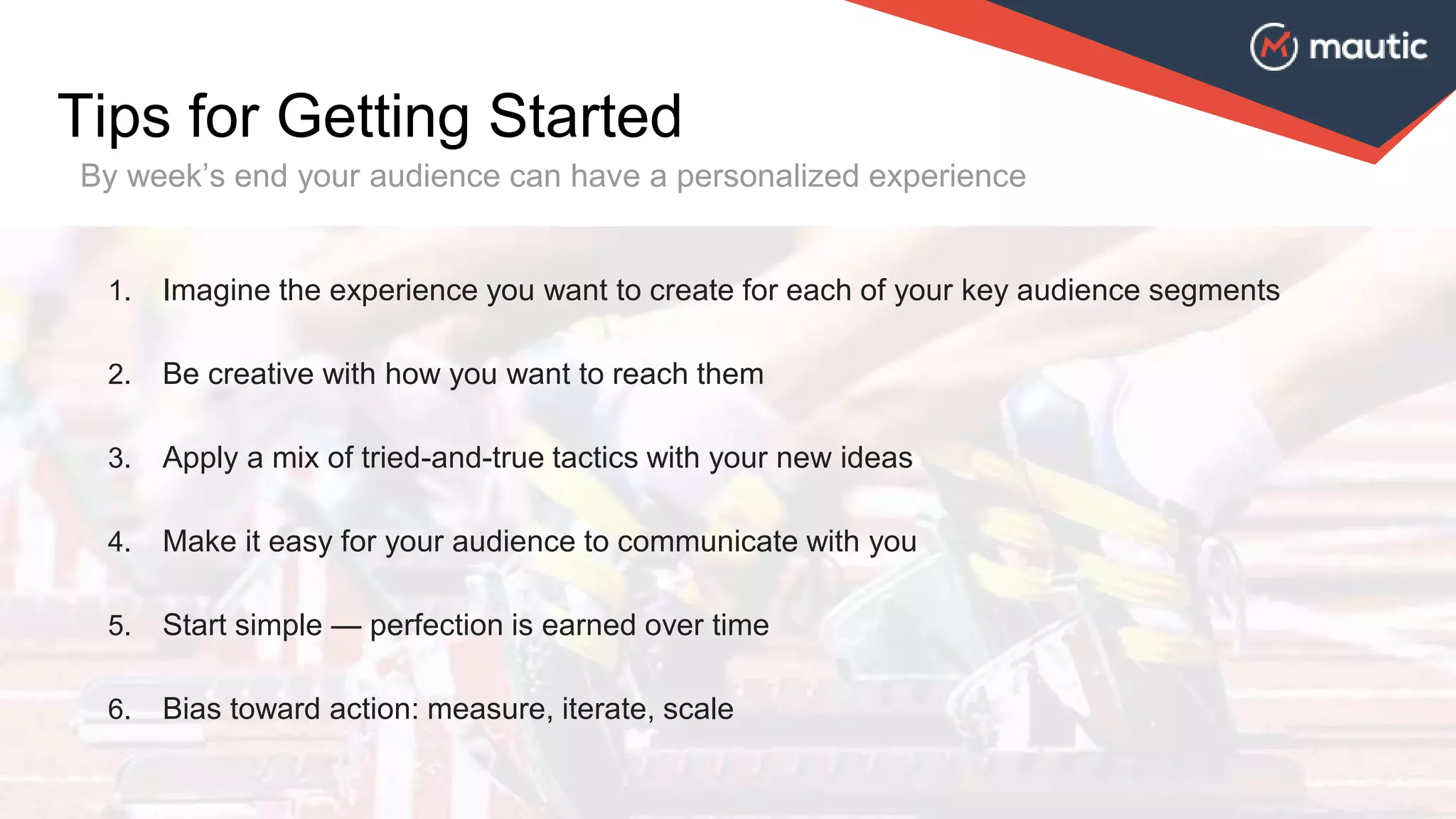 1. Imagine the experience you want to create for each of your key audience segments
2. Be creative with how you want to reach them
3. Apply a mix of tried-and-true tactics with your new ideas
4. Make it easy for your audience to communicate with you
5. Start simple — perfection is earned over time
6. Bias toward action: measure, iterate, scale
Tips for Getting Started
By week’s end your audience can have a personalized experience
 