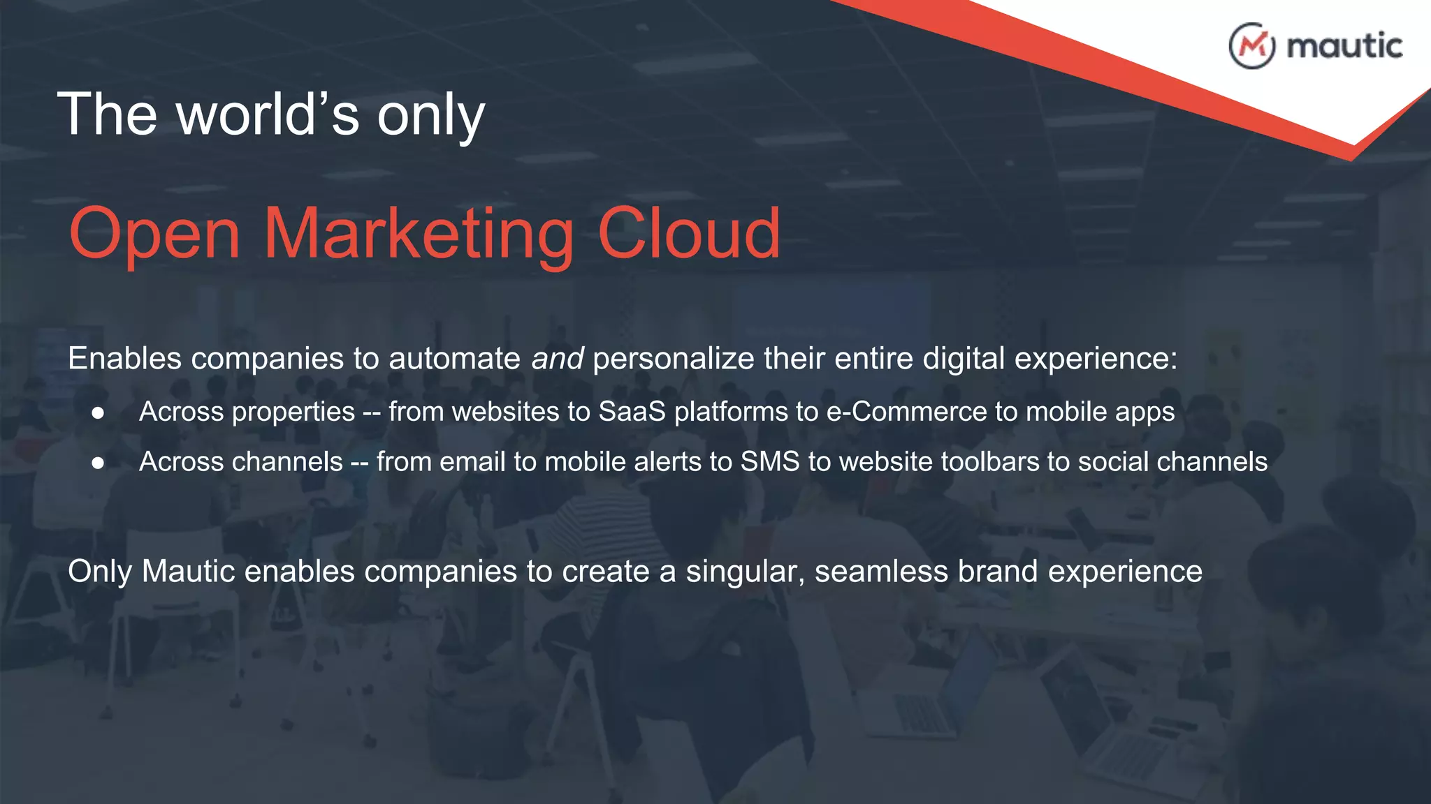 The world’s only
Open Marketing Cloud
Enables companies to automate and personalize their entire digital experience:
● Across properties -- from websites to SaaS platforms to e-Commerce to mobile apps
● Across channels -- from email to mobile alerts to SMS to website toolbars to social channels
Only Mautic enables companies to create a singular, seamless brand experience
 