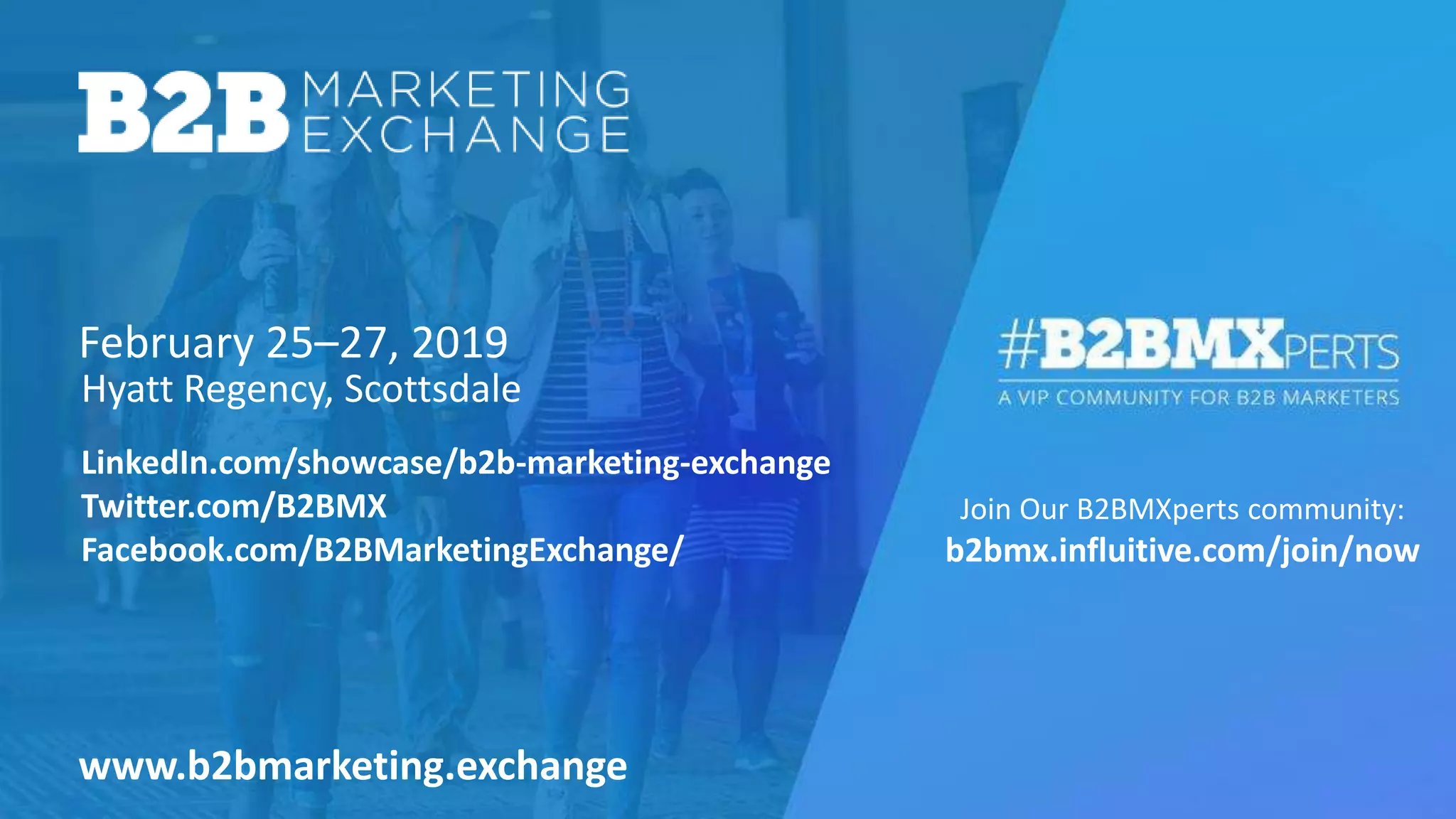 February 25–27, 2019
Join Our B2BMXperts community:
b2bmx.influitive.com/join/now
Hyatt Regency, Scottsdale
www.b2bmarketing.exchange
LinkedIn.com/showcase/b2b-marketing-exchange
Twitter.com/B2BMX
Facebook.com/B2BMarketingExchange/
 