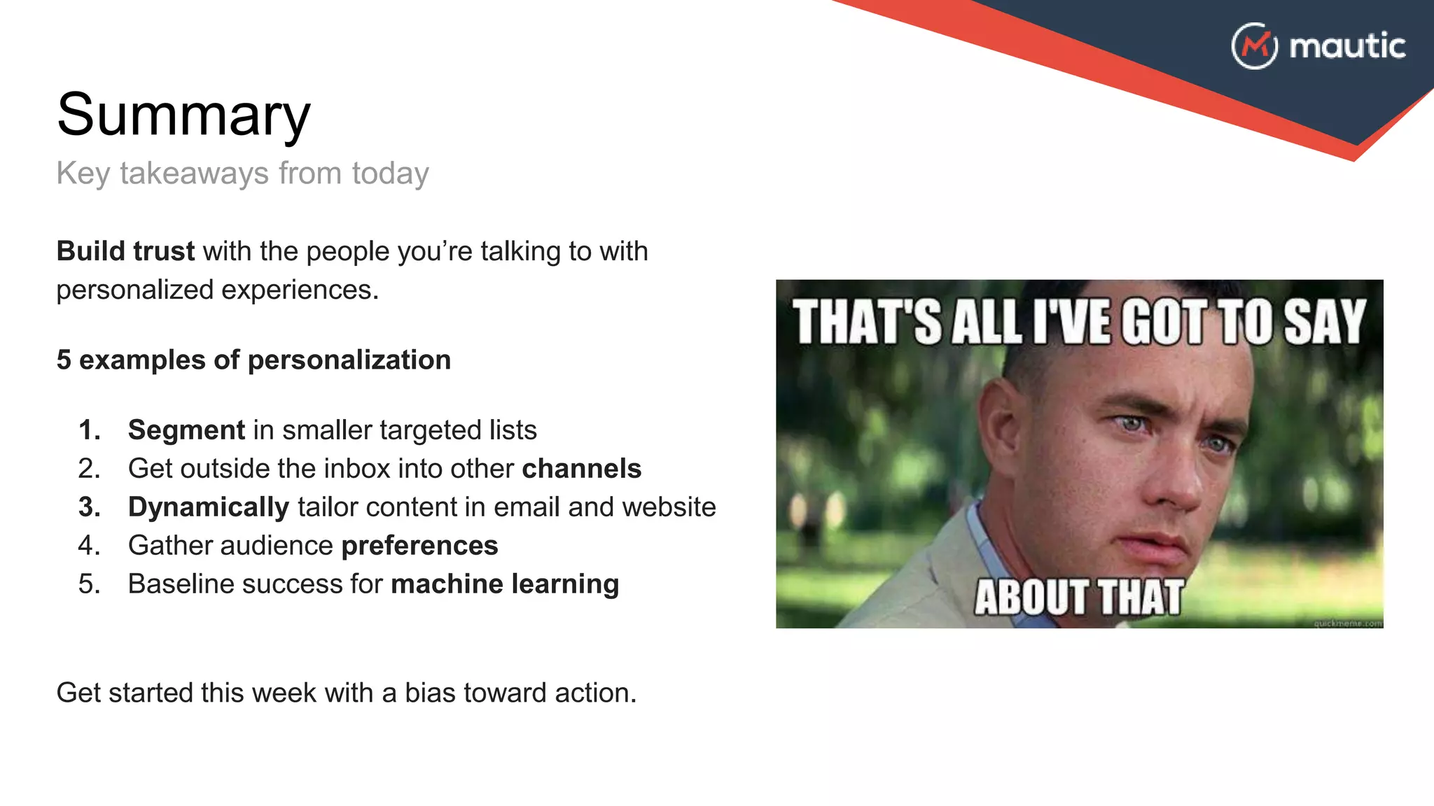 Summary
Key takeaways from today
Build trust with the people you’re talking to with
personalized experiences.
5 examples of personalization
1. Segment in smaller targeted lists
2. Get outside the inbox into other channels
3. Dynamically tailor content in email and website
4. Gather audience preferences
5. Baseline success for machine learning
Get started this week with a bias toward action.
 