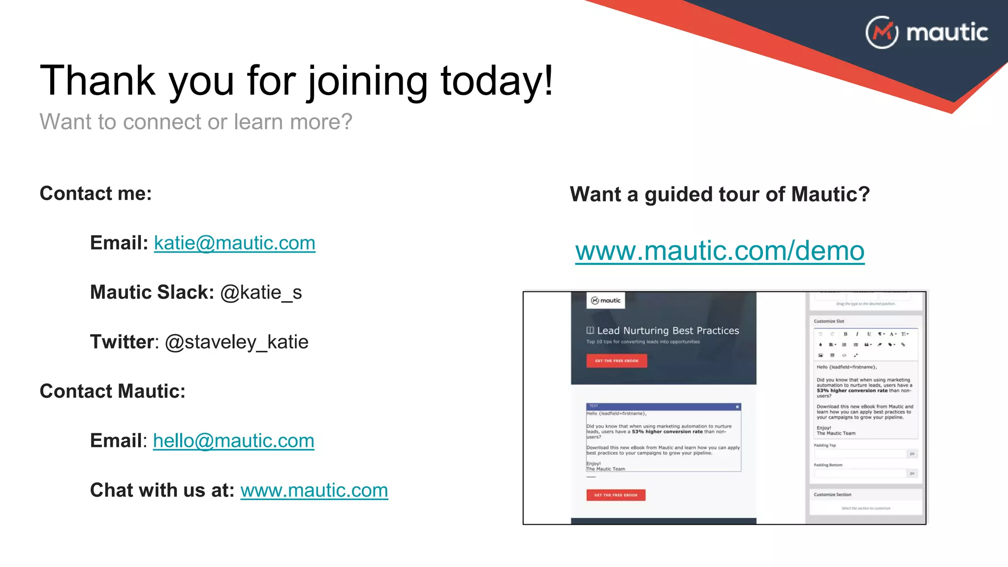 Thank you for joining today!
Want to connect or learn more?
Contact me:
Email: katie@mautic.com
Mautic Slack: @katie_s
Twitter: @staveley_katie
Contact Mautic:
Email: hello@mautic.com
Chat with us at: www.mautic.com
Want a guided tour of Mautic?
www.mautic.com/demo
 